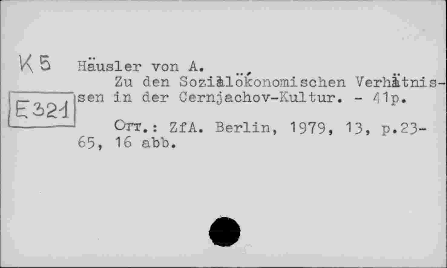 ﻿K S Hausler von A.
Zu den Soziàlokonomisehen Verhàtnis-_	, sen in der Cernjachov-Kultur. - 41p.
Ь3>24
-----— Orr.: ZfA. Berlin, 1979, 13, p.23-65, 16 abb.